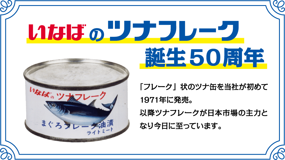 いなばのツナフレーク誕生50周年　「フレーク」状のツナ缶を当社が初めて1971年に発売。以降ツナフレークが日本市場の主力となり今日に至っています。